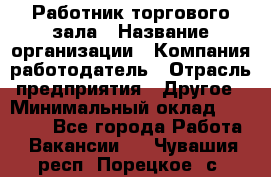 Работник торгового зала › Название организации ­ Компания-работодатель › Отрасль предприятия ­ Другое › Минимальный оклад ­ 21 500 - Все города Работа » Вакансии   . Чувашия респ.,Порецкое. с.